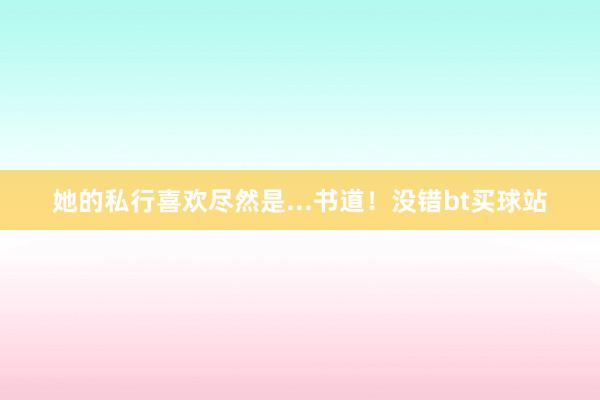 她的私行喜欢尽然是...书道！没错bt买球站