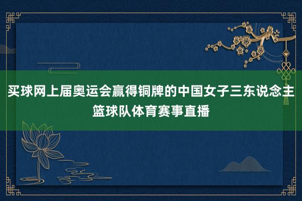 买球网上届奥运会赢得铜牌的中国女子三东说念主篮球队体育赛事直播