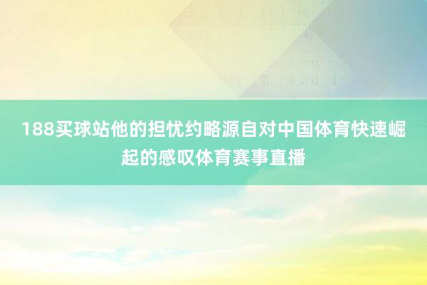 188买球站他的担忧约略源自对中国体育快速崛起的感叹体育赛事直播