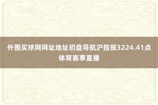 外围买球网网址地址初盘导航沪指报3224.41点体育赛事直播