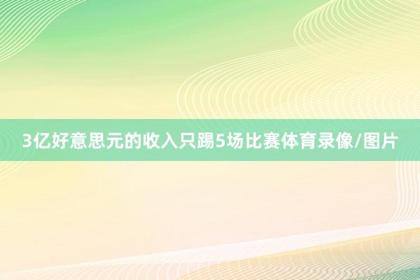 3亿好意思元的收入只踢5场比赛体育录像/图片