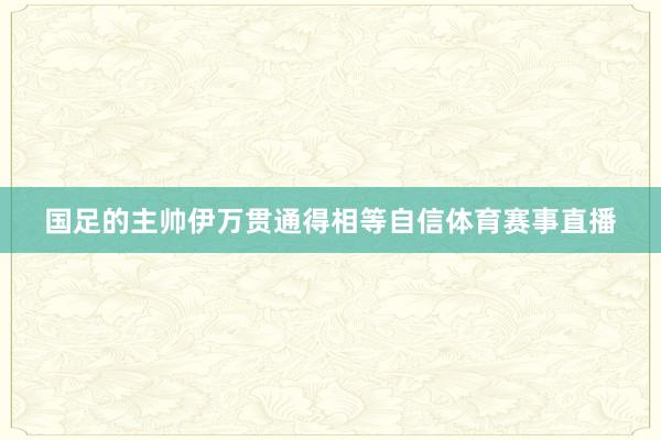 国足的主帅伊万贯通得相等自信体育赛事直播