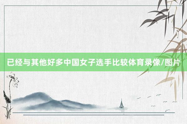 已经与其他好多中国女子选手比较体育录像/图片