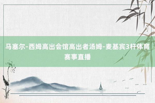 马塞尔-西姆高出会馆高出者汤姆-麦基宾3杆体育赛事直播