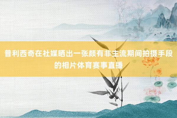 普利西奇在社媒晒出一张颇有非主流期间拍摄手段的相片体育赛事直播