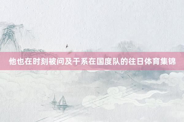 他也在时刻被问及干系在国度队的往日体育集锦