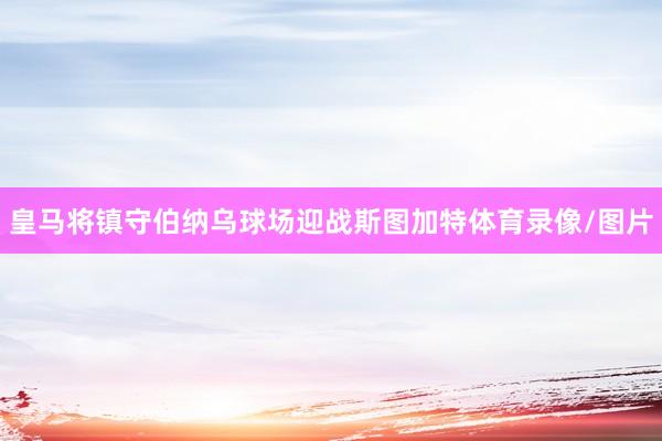 皇马将镇守伯纳乌球场迎战斯图加特体育录像/图片