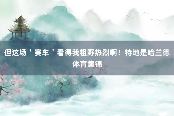 但这场＇赛车＇看得我粗野热烈啊！特地是哈兰德体育集锦
