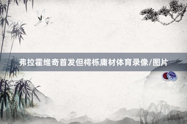 弗拉霍维奇首发但樗栎庸材体育录像/图片