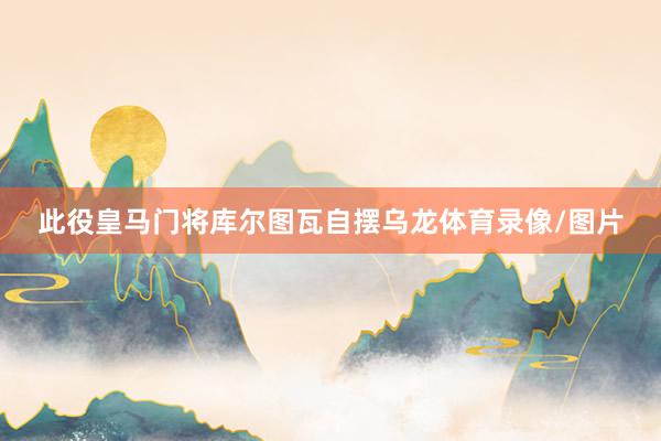 此役皇马门将库尔图瓦自摆乌龙体育录像/图片