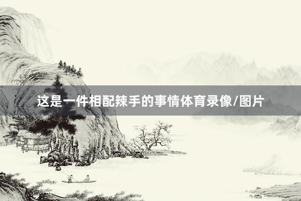 这是一件相配辣手的事情体育录像/图片