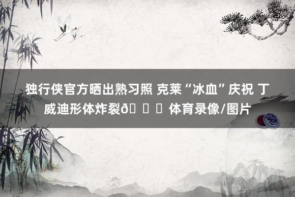 独行侠官方晒出熟习照 克莱“冰血”庆祝 丁威迪形体炸裂😝体育录像/图片