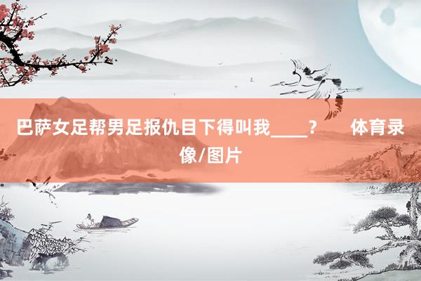 巴萨女足帮男足报仇目下得叫我____？     体育录像/图片