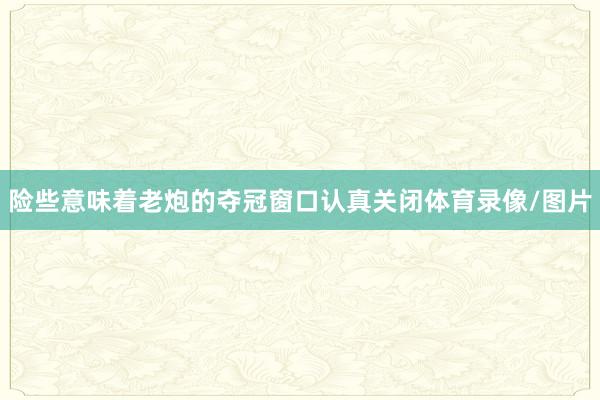 险些意味着老炮的夺冠窗口认真关闭体育录像/图片
