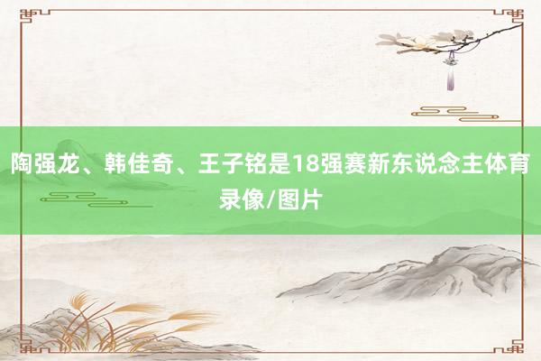 陶强龙、韩佳奇、王子铭是18强赛新东说念主体育录像/图片