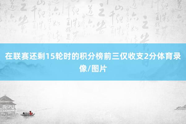 在联赛还剩15轮时的积分榜前三仅收支2分体育录像/图片