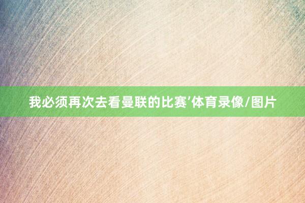 我必须再次去看曼联的比赛’体育录像/图片