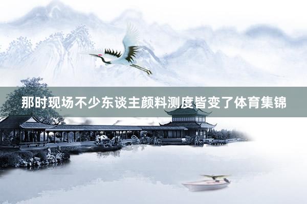 那时现场不少东谈主颜料测度皆变了体育集锦