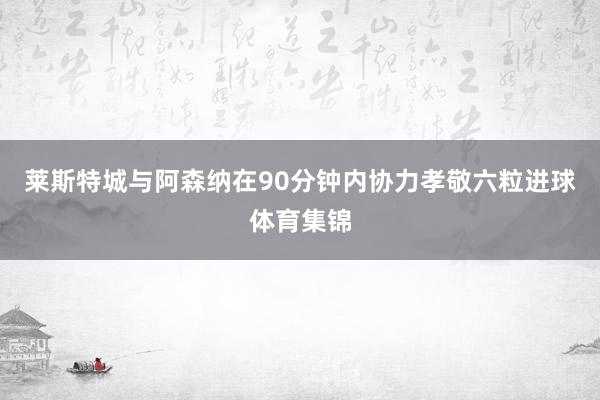 莱斯特城与阿森纳在90分钟内协力孝敬六粒进球体育集锦