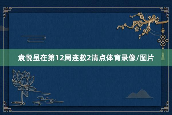 袁悦虽在第12局连救2清点体育录像/图片