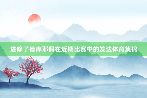 进修了德库耶佩在近期比赛中的发达体育集锦