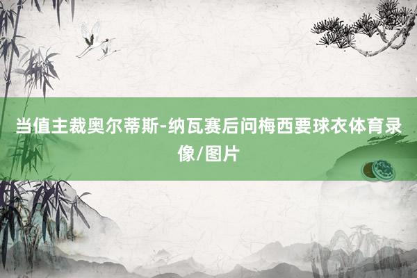 当值主裁奥尔蒂斯-纳瓦赛后问梅西要球衣体育录像/图片