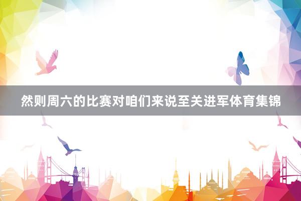 然则周六的比赛对咱们来说至关进军体育集锦