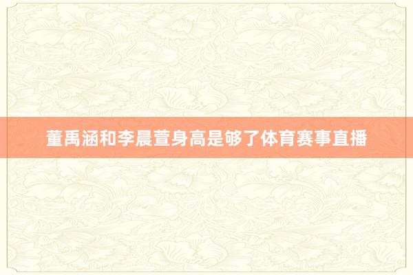董禹涵和李晨萱身高是够了体育赛事直播