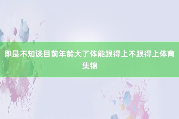即是不知谈目前年龄大了体能跟得上不跟得上体育集锦