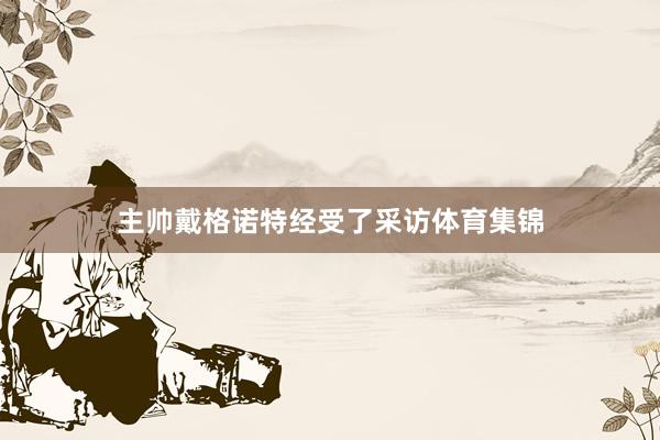 主帅戴格诺特经受了采访体育集锦