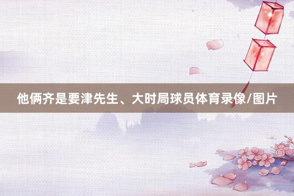 他俩齐是要津先生、大时局球员体育录像/图片