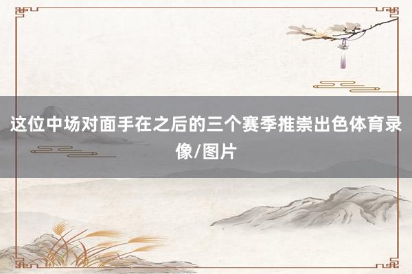这位中场对面手在之后的三个赛季推崇出色体育录像/图片