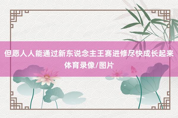 但愿人人能通过新东说念主王赛进修尽快成长起来体育录像/图片